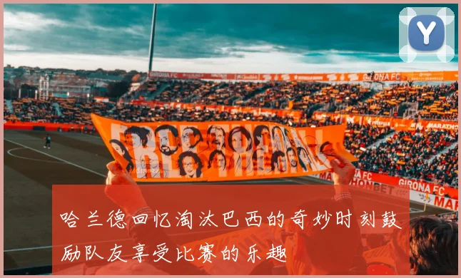 哈兰德回忆淘汰巴西的奇妙时刻鼓励队友享受比赛的乐趣