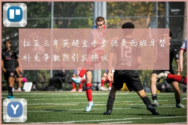 拉亚三年英超金手套仍是西班牙替补竞争激烈引发热议