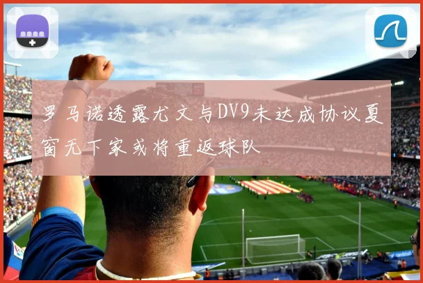 罗马诺透露尤文与DV9未达成协议夏窗无下家或将重返球队