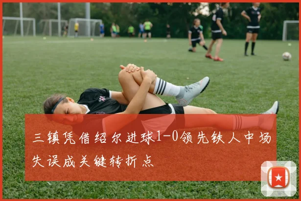 三镇凭借绍尔进球1-0领先铁人中场失误成关键转折点