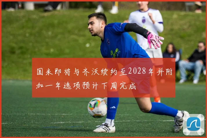 国米即将与齐沃续约至2028年并附加一年选项预计下周完成