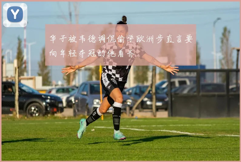 华子被韦德调侃偷学欧洲步直言要向年轻夺冠的他看齐