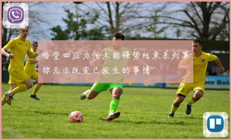哈登回应为何未能强势结束系列赛称无法改变已发生的事情
