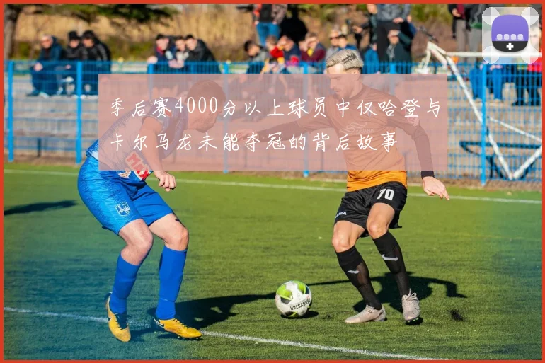 季后赛4000分以上球员中仅哈登与卡尔马龙未能夺冠的背后故事
