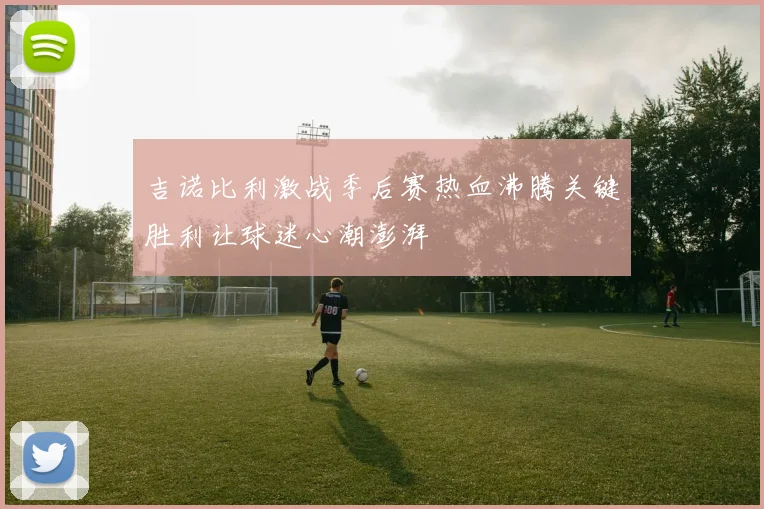 吉诺比利激战季后赛热血沸腾关键胜利让球迷心潮澎湃