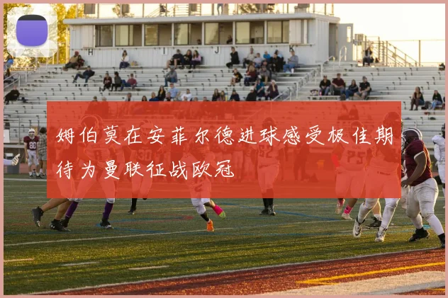 姆伯莫在安菲尔德进球感受极佳期待为曼联征战欧冠